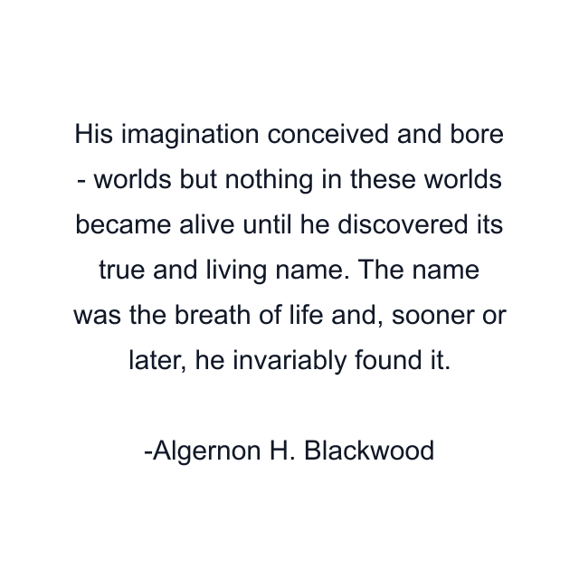 His imagination conceived and bore - worlds but nothing in these worlds became alive until he discovered its true and living name. The name was the breath of life and, sooner or later, he invariably found it.