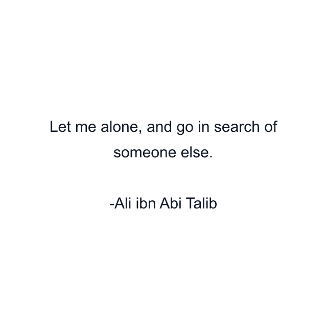 Let me alone, and go in search of someone else.