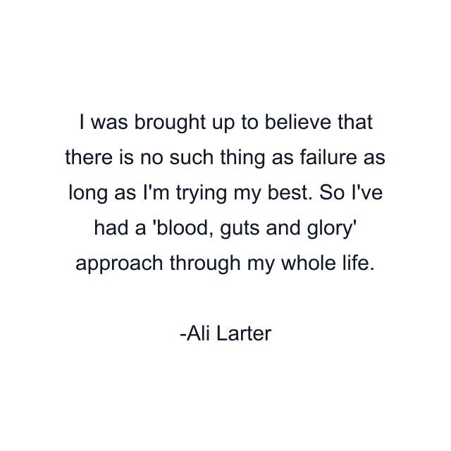 I was brought up to believe that there is no such thing as failure as long as I'm trying my best. So I've had a 'blood, guts and glory' approach through my whole life.