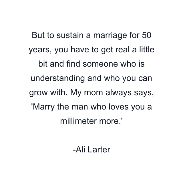 But to sustain a marriage for 50 years, you have to get real a little bit and find someone who is understanding and who you can grow with. My mom always says, 'Marry the man who loves you a millimeter more.'