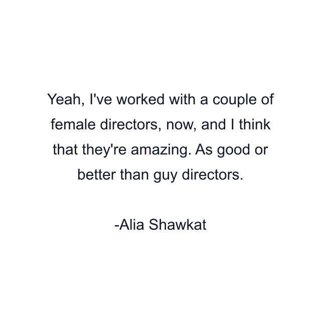 Yeah, I've worked with a couple of female directors, now, and I think that they're amazing. As good or better than guy directors.