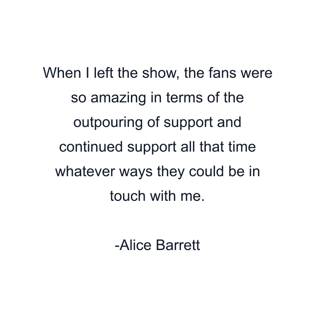 When I left the show, the fans were so amazing in terms of the outpouring of support and continued support all that time whatever ways they could be in touch with me.