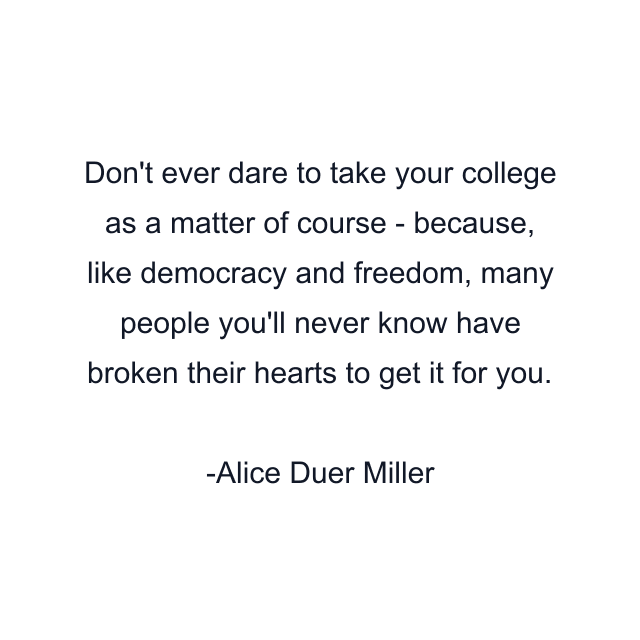 Don't ever dare to take your college as a matter of course - because, like democracy and freedom, many people you'll never know have broken their hearts to get it for you.