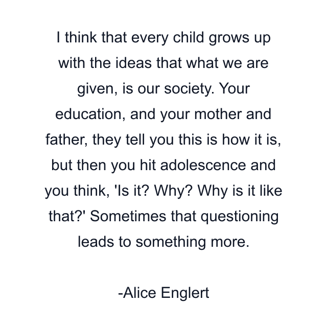 I think that every child grows up with the ideas that what we are given, is our society. Your education, and your mother and father, they tell you this is how it is, but then you hit adolescence and you think, 'Is it? Why? Why is it like that?' Sometimes that questioning leads to something more.