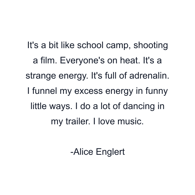 It's a bit like school camp, shooting a film. Everyone's on heat. It's a strange energy. It's full of adrenalin. I funnel my excess energy in funny little ways. I do a lot of dancing in my trailer. I love music.