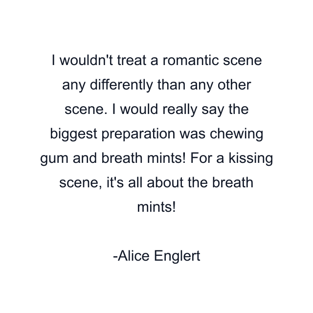 I wouldn't treat a romantic scene any differently than any other scene. I would really say the biggest preparation was chewing gum and breath mints! For a kissing scene, it's all about the breath mints!