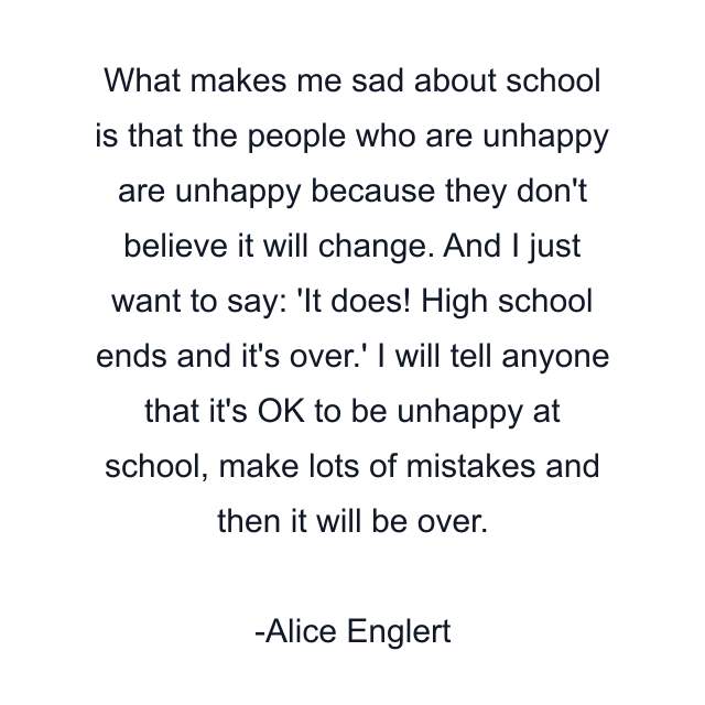 What makes me sad about school is that the people who are unhappy are unhappy because they don't believe it will change. And I just want to say: 'It does! High school ends and it's over.' I will tell anyone that it's OK to be unhappy at school, make lots of mistakes and then it will be over.