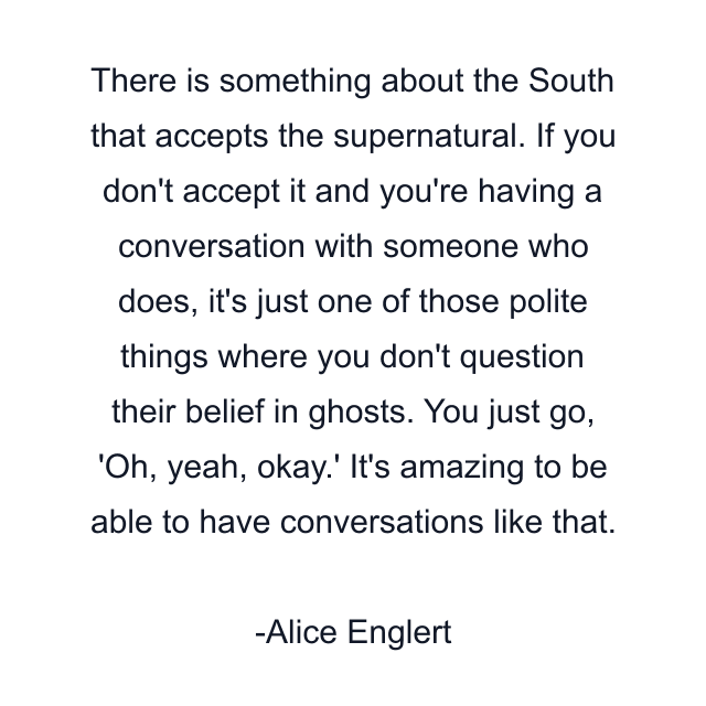 There is something about the South that accepts the supernatural. If you don't accept it and you're having a conversation with someone who does, it's just one of those polite things where you don't question their belief in ghosts. You just go, 'Oh, yeah, okay.' It's amazing to be able to have conversations like that.