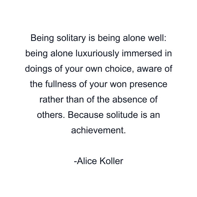 Being solitary is being alone well: being alone luxuriously immersed in doings of your own choice, aware of the fullness of your won presence rather than of the absence of others. Because solitude is an achievement.