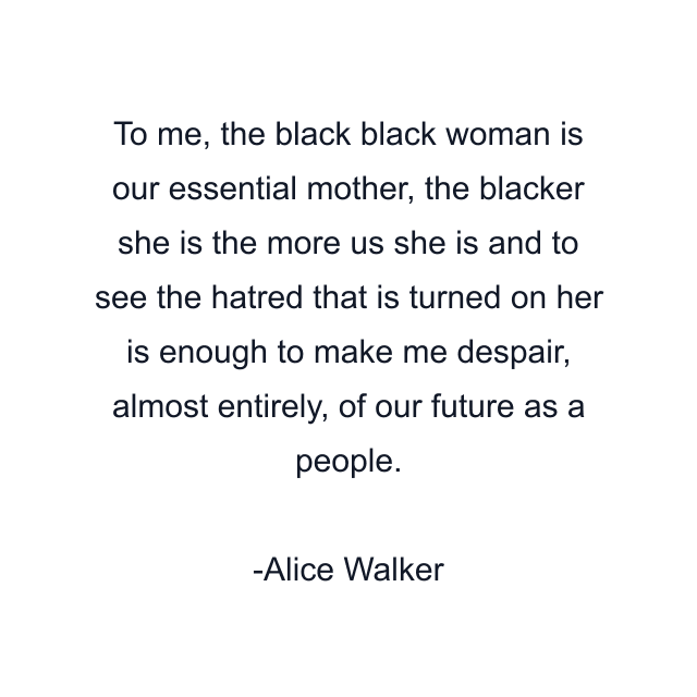 To me, the black black woman is our essential mother, the blacker she is the more us she is and to see the hatred that is turned on her is enough to make me despair, almost entirely, of our future as a people.