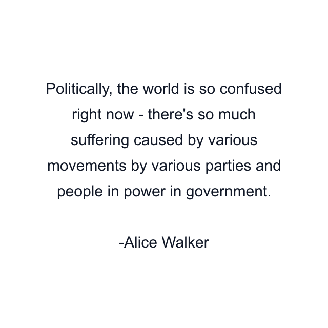 Politically, the world is so confused right now - there's so much suffering caused by various movements by various parties and people in power in government.