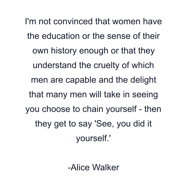 I'm not convinced that women have the education or the sense of their own history enough or that they understand the cruelty of which men are capable and the delight that many men will take in seeing you choose to chain yourself - then they get to say 'See, you did it yourself.'