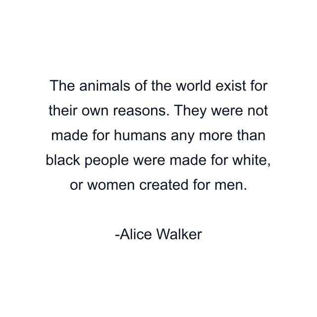 The animals of the world exist for their own reasons. They were not made for humans any more than black people were made for white, or women created for men.