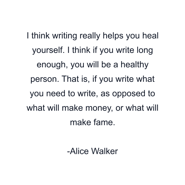 I think writing really helps you heal yourself. I think if you write long enough, you will be a healthy person. That is, if you write what you need to write, as opposed to what will make money, or what will make fame.