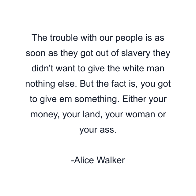 The trouble with our people is as soon as they got out of slavery they didn't want to give the white man nothing else. But the fact is, you got to give em something. Either your money, your land, your woman or your ass.