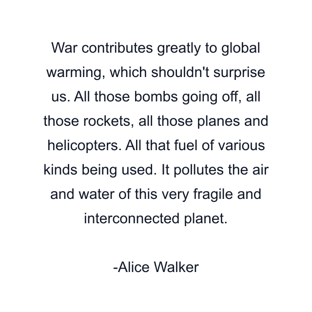 War contributes greatly to global warming, which shouldn't surprise us. All those bombs going off, all those rockets, all those planes and helicopters. All that fuel of various kinds being used. It pollutes the air and water of this very fragile and interconnected planet.