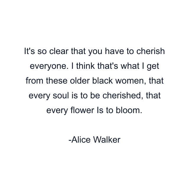 It's so clear that you have to cherish everyone. I think that's what I get from these older black women, that every soul is to be cherished, that every flower Is to bloom.