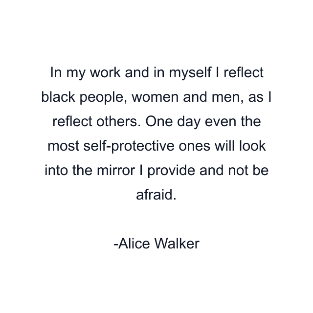 In my work and in myself I reflect black people, women and men, as I reflect others. One day even the most self-protective ones will look into the mirror I provide and not be afraid.