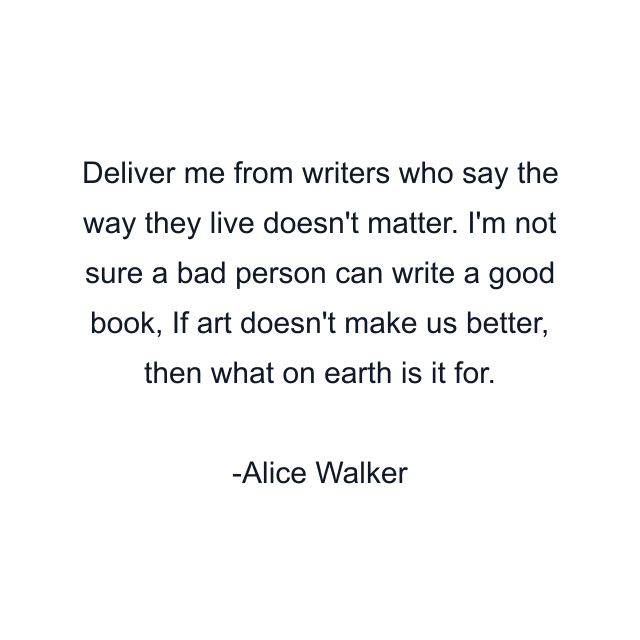 Deliver me from writers who say the way they live doesn't matter. I'm not sure a bad person can write a good book, If art doesn't make us better, then what on earth is it for.