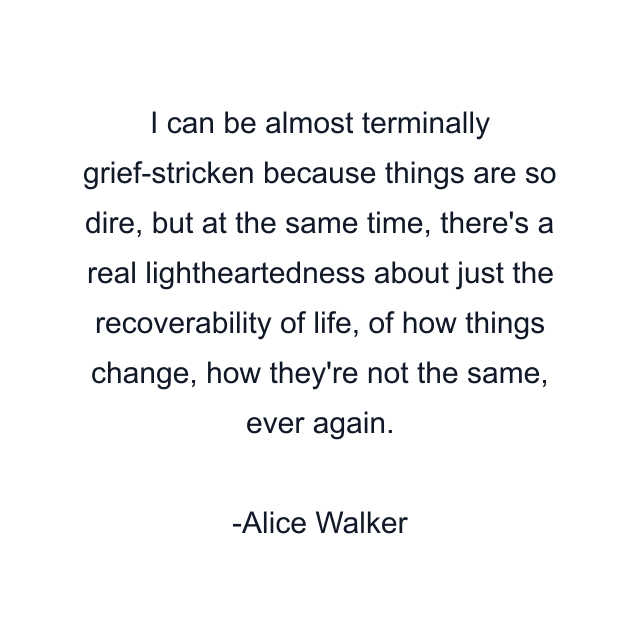 I can be almost terminally grief-stricken because things are so dire, but at the same time, there's a real lightheartedness about just the recoverability of life, of how things change, how they're not the same, ever again.