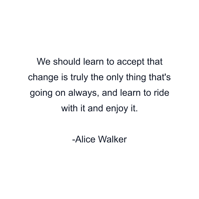 We should learn to accept that change is truly the only thing that's going on always, and learn to ride with it and enjoy it.