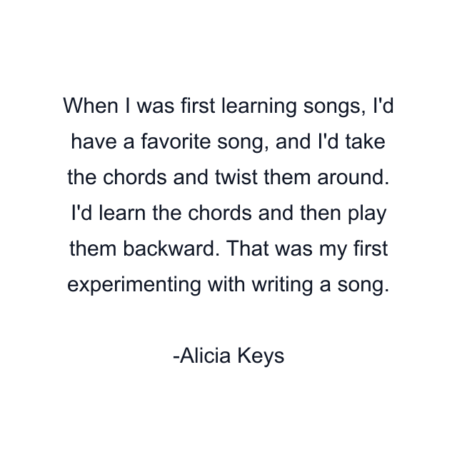 When I was first learning songs, I'd have a favorite song, and I'd take the chords and twist them around. I'd learn the chords and then play them backward. That was my first experimenting with writing a song.