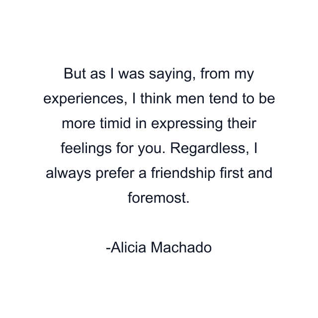 But as I was saying, from my experiences, I think men tend to be more timid in expressing their feelings for you. Regardless, I always prefer a friendship first and foremost.