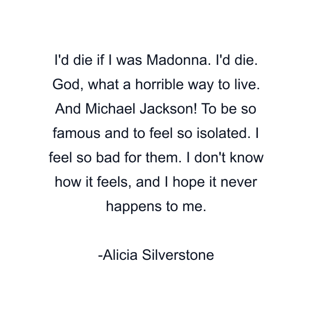 I'd die if I was Madonna. I'd die. God, what a horrible way to live. And Michael Jackson! To be so famous and to feel so isolated. I feel so bad for them. I don't know how it feels, and I hope it never happens to me.