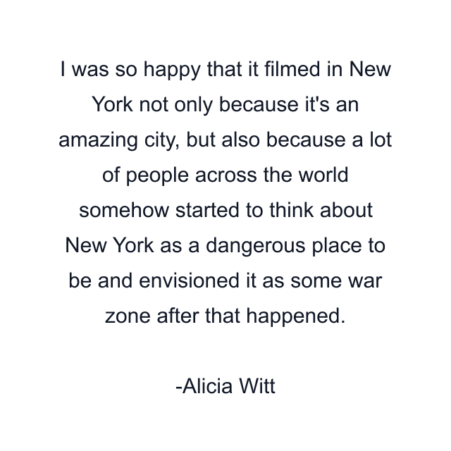 I was so happy that it filmed in New York not only because it's an amazing city, but also because a lot of people across the world somehow started to think about New York as a dangerous place to be and envisioned it as some war zone after that happened.