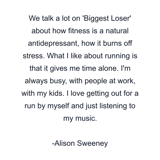 We talk a lot on 'Biggest Loser' about how fitness is a natural antidepressant, how it burns off stress. What I like about running is that it gives me time alone. I'm always busy, with people at work, with my kids. I love getting out for a run by myself and just listening to my music.