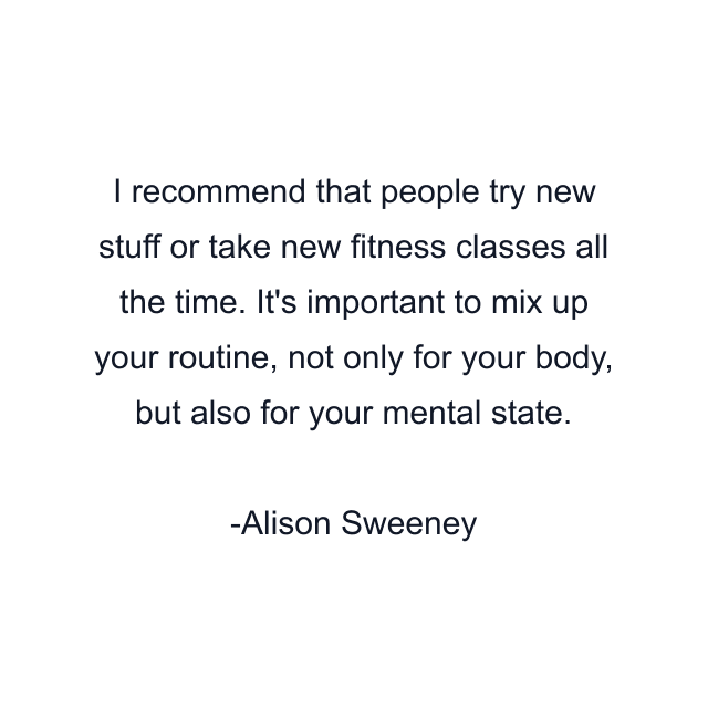 I recommend that people try new stuff or take new fitness classes all the time. It's important to mix up your routine, not only for your body, but also for your mental state.