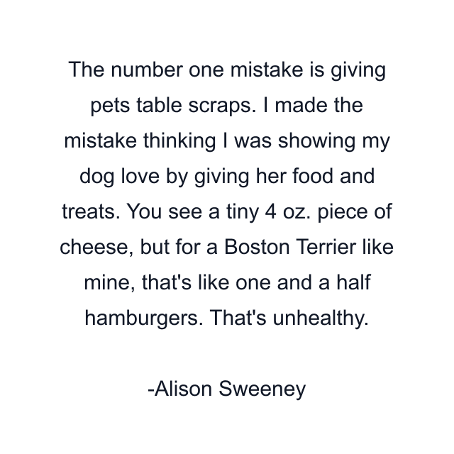 The number one mistake is giving pets table scraps. I made the mistake thinking I was showing my dog love by giving her food and treats. You see a tiny 4 oz. piece of cheese, but for a Boston Terrier like mine, that's like one and a half hamburgers. That's unhealthy.