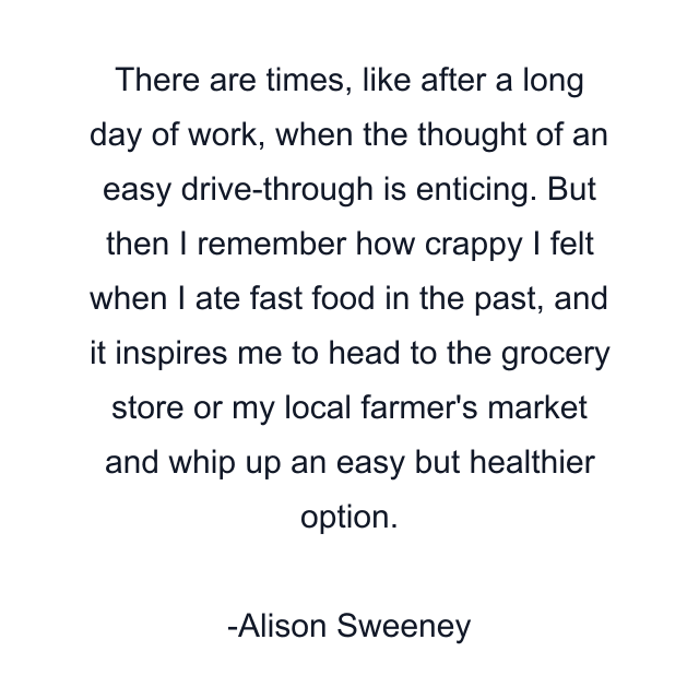 There are times, like after a long day of work, when the thought of an easy drive-through is enticing. But then I remember how crappy I felt when I ate fast food in the past, and it inspires me to head to the grocery store or my local farmer's market and whip up an easy but healthier option.