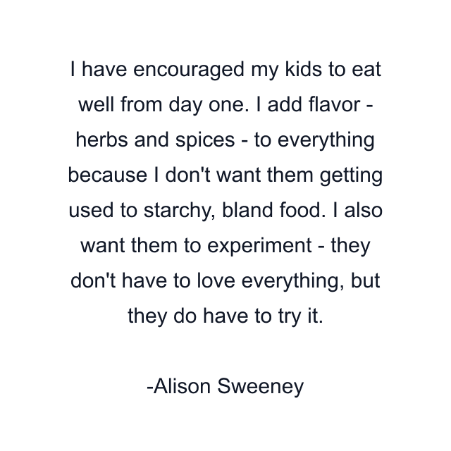 I have encouraged my kids to eat well from day one. I add flavor - herbs and spices - to everything because I don't want them getting used to starchy, bland food. I also want them to experiment - they don't have to love everything, but they do have to try it.