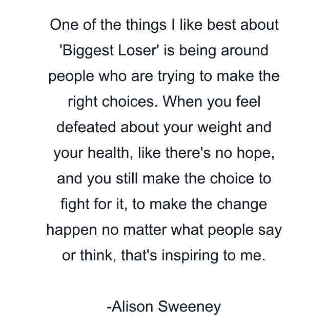 One of the things I like best about 'Biggest Loser' is being around people who are trying to make the right choices. When you feel defeated about your weight and your health, like there's no hope, and you still make the choice to fight for it, to make the change happen no matter what people say or think, that's inspiring to me.