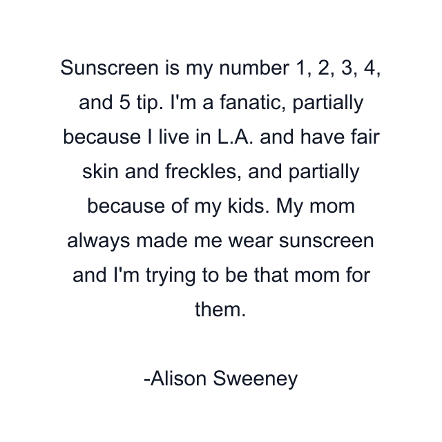 Sunscreen is my number 1, 2, 3, 4, and 5 tip. I'm a fanatic, partially because I live in L.A. and have fair skin and freckles, and partially because of my kids. My mom always made me wear sunscreen and I'm trying to be that mom for them.