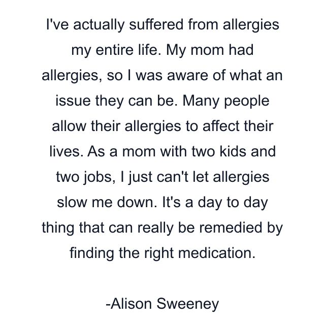 I've actually suffered from allergies my entire life. My mom had allergies, so I was aware of what an issue they can be. Many people allow their allergies to affect their lives. As a mom with two kids and two jobs, I just can't let allergies slow me down. It's a day to day thing that can really be remedied by finding the right medication.