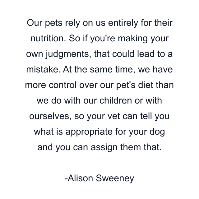 Our pets rely on us entirely for their nutrition. So if you're making your own judgments, that could lead to a mistake. At the same time, we have more control over our pet's diet than we do with our children or with ourselves, so your vet can tell you what is appropriate for your dog and you can assign them that.