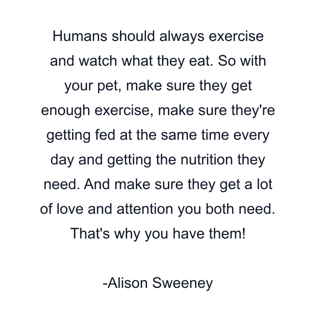 Humans should always exercise and watch what they eat. So with your pet, make sure they get enough exercise, make sure they're getting fed at the same time every day and getting the nutrition they need. And make sure they get a lot of love and attention you both need. That's why you have them!