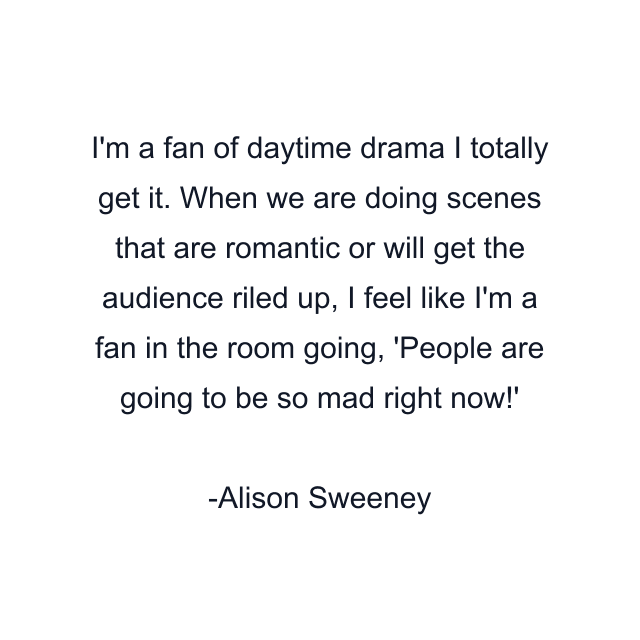 I'm a fan of daytime drama I totally get it. When we are doing scenes that are romantic or will get the audience riled up, I feel like I'm a fan in the room going, 'People are going to be so mad right now!'