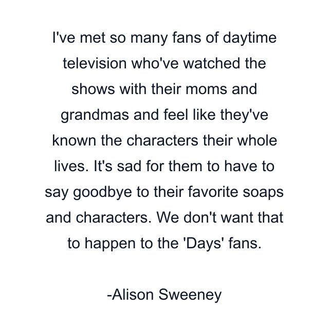 I've met so many fans of daytime television who've watched the shows with their moms and grandmas and feel like they've known the characters their whole lives. It's sad for them to have to say goodbye to their favorite soaps and characters. We don't want that to happen to the 'Days' fans.