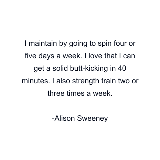 I maintain by going to spin four or five days a week. I love that I can get a solid butt-kicking in 40 minutes. I also strength train two or three times a week.