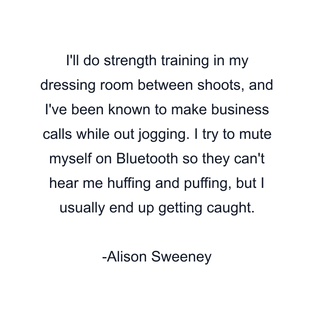 I'll do strength training in my dressing room between shoots, and I've been known to make business calls while out jogging. I try to mute myself on Bluetooth so they can't hear me huffing and puffing, but I usually end up getting caught.