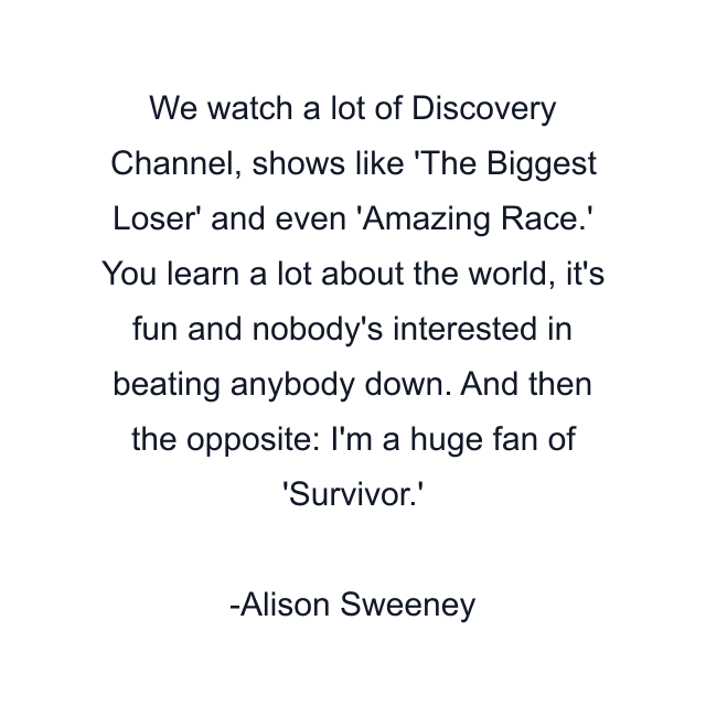 We watch a lot of Discovery Channel, shows like 'The Biggest Loser' and even 'Amazing Race.' You learn a lot about the world, it's fun and nobody's interested in beating anybody down. And then the opposite: I'm a huge fan of 'Survivor.'