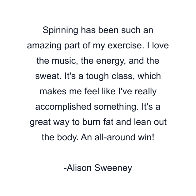 Spinning has been such an amazing part of my exercise. I love the music, the energy, and the sweat. It's a tough class, which makes me feel like I've really accomplished something. It's a great way to burn fat and lean out the body. An all-around win!