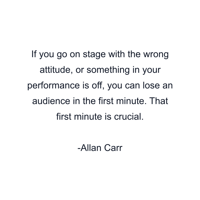 If you go on stage with the wrong attitude, or something in your performance is off, you can lose an audience in the first minute. That first minute is crucial.