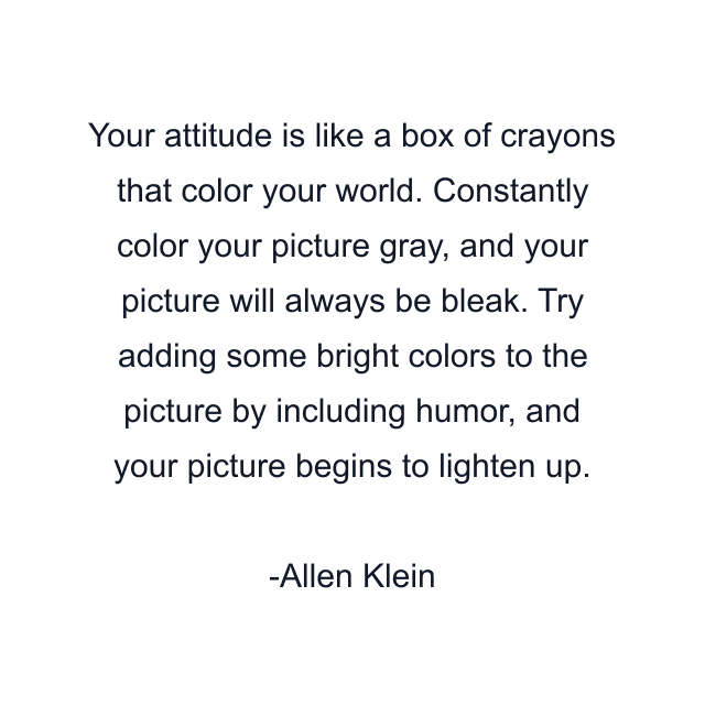 Your attitude is like a box of crayons that color your world. Constantly color your picture gray, and your picture will always be bleak. Try adding some bright colors to the picture by including humor, and your picture begins to lighten up.