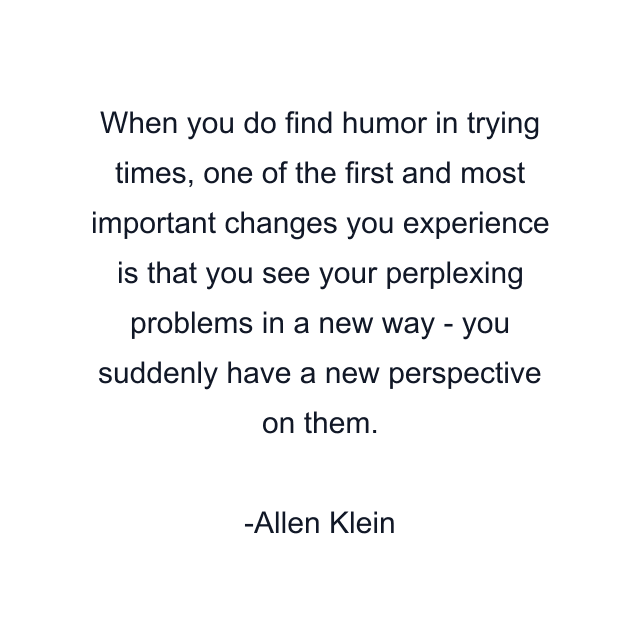 When you do find humor in trying times, one of the first and most important changes you experience is that you see your perplexing problems in a new way - you suddenly have a new perspective on them.