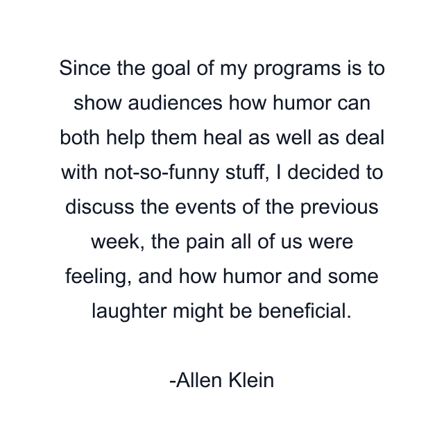 Since the goal of my programs is to show audiences how humor can both help them heal as well as deal with not-so-funny stuff, I decided to discuss the events of the previous week, the pain all of us were feeling, and how humor and some laughter might be beneficial.