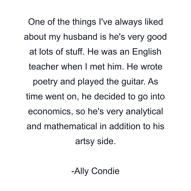 One of the things I've always liked about my husband is he's very good at lots of stuff. He was an English teacher when I met him. He wrote poetry and played the guitar. As time went on, he decided to go into economics, so he's very analytical and mathematical in addition to his artsy side.